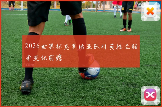 2026世界杯克罗地亚队对英格兰赔率变化前瞻
